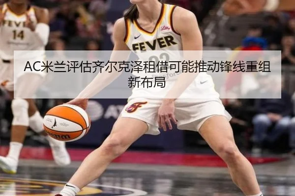 AC米兰评估齐尔克泽租借可能推动锋线重组新布局