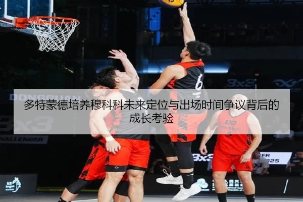 多特蒙德培养穆科科未来定位与出场时间争议背后的成长考验